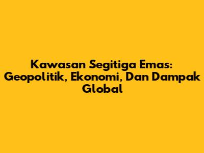 Kawasan Segitiga Emas: Geopolitik, Ekonomi, Dan Dampak Global