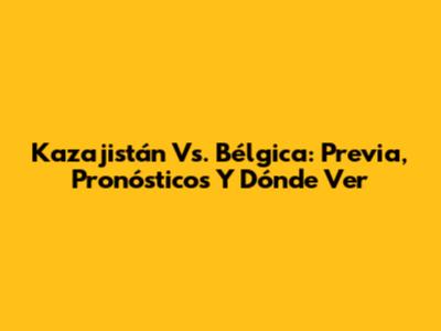 Kazajistán Vs. Bélgica: Previa, Pronósticos Y Dónde Ver