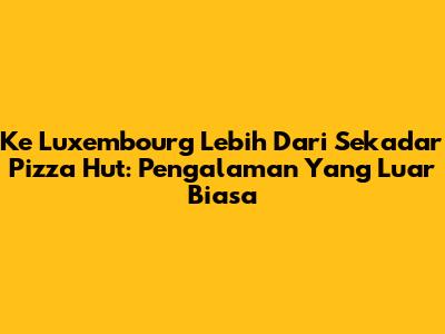 Ke Luxembourg Lebih Dari Sekadar Pizza Hut: Pengalaman Yang Luar Biasa