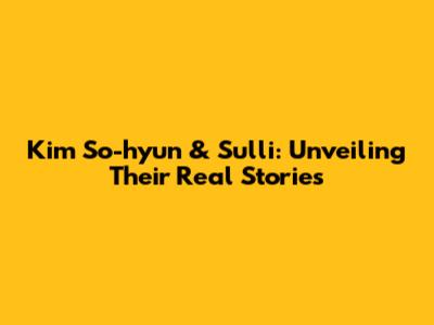 Kim So-hyun & Sulli: Unveiling Their Real Stories
