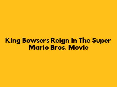 King Bowser's Reign In The Super Mario Bros. Movie