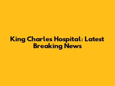 King Charles Hospital: Latest Breaking News