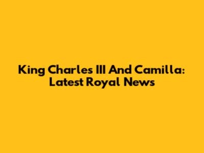 King Charles III And Camilla: Latest Royal News