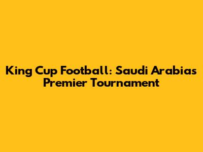 King Cup Football: Saudi Arabia's Premier Tournament