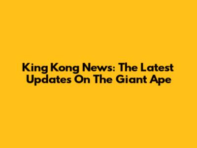 King Kong News: The Latest Updates On The Giant Ape