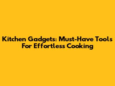 Kitchen Gadgets: Must-Have Tools For Effortless Cooking