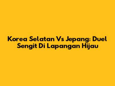 Korea Selatan Vs Jepang: Duel Sengit Di Lapangan Hijau