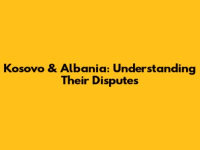 Kosovo & Albania: Understanding Their Disputes