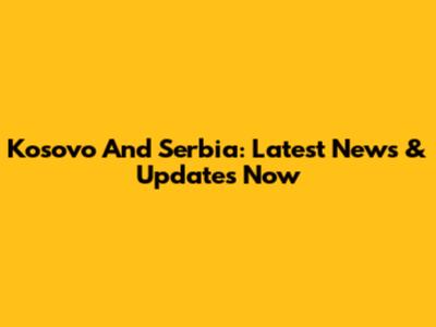 Kosovo And Serbia: Latest News & Updates Now
