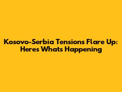 Kosovo-Serbia Tensions Flare Up: Here's What's Happening