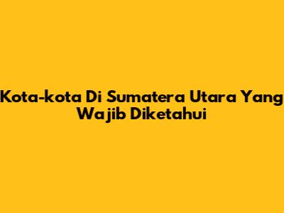 Kota-kota Di Sumatera Utara Yang Wajib Diketahui