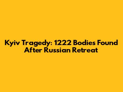 Kyiv Tragedy: 1222 Bodies Found After Russian Retreat
