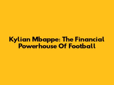 Kylian Mbappe: The Financial Powerhouse Of Football