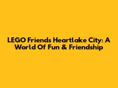 LEGO Friends Heartlake City: A World Of Fun & Friendship