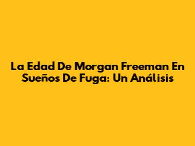 La Edad De Morgan Freeman En 'Sueños De Fuga': Un Análisis