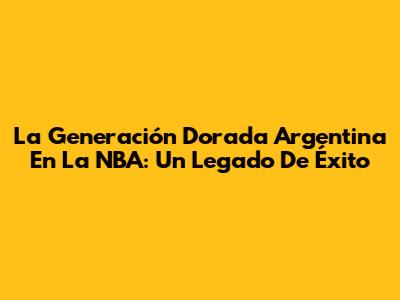 La Generación Dorada Argentina En La NBA: Un Legado De Éxito