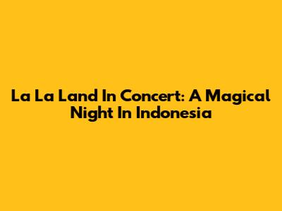 La La Land In Concert: A Magical Night In Indonesia