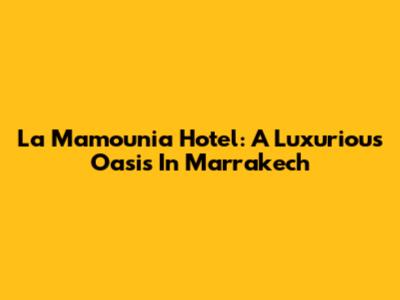 La Mamounia Hotel: A Luxurious Oasis In Marrakech