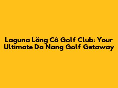Laguna Lăng Cô Golf Club: Your Ultimate Da Nang Golf Getaway