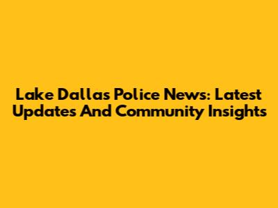 Lake Dallas Police News: Latest Updates And Community Insights