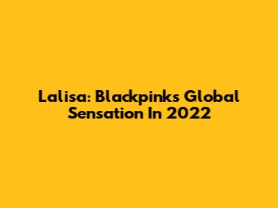 Lalisa: Blackpink's Global Sensation In 2022