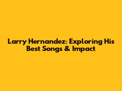 Larry Hernandez: Exploring His Best Songs & Impact
