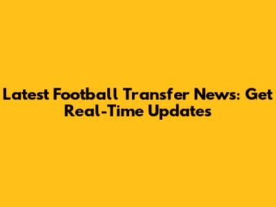 Latest Football Transfer News: Get Real-Time Updates