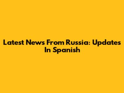 Latest News From Russia: Updates In Spanish