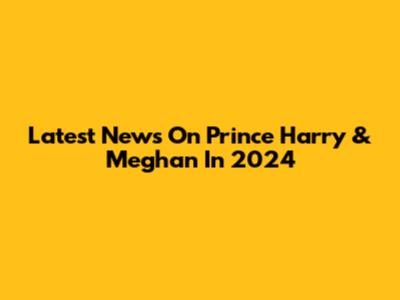 Latest News On Prince Harry & Meghan In 2024