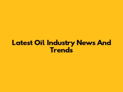 Latest Oil Industry News And Trends