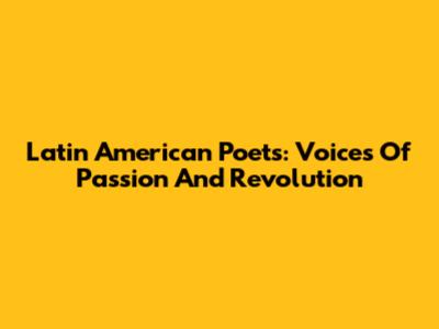Latin American Poets: Voices Of Passion And Revolution