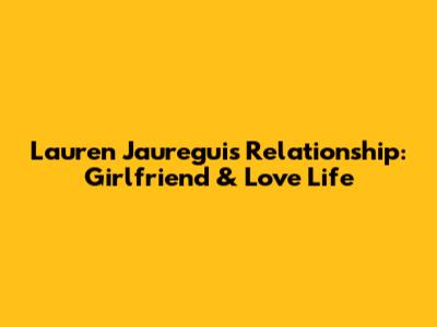 Lauren Jauregui's Relationship: Girlfriend & Love Life