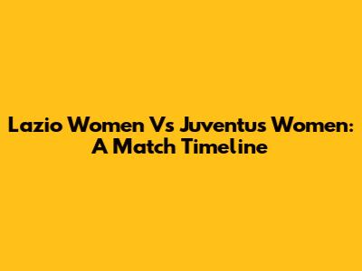 Lazio Women Vs Juventus Women: A Match Timeline