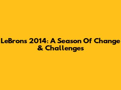 LeBron's 2014: A Season Of Change & Challenges