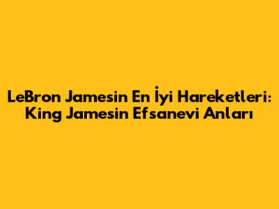 LeBron James'in En İyi Hareketleri: King James'in Efsanevi Anları