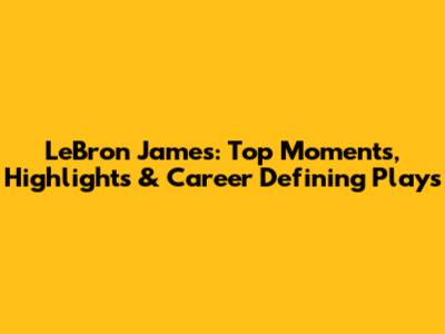 LeBron James: Top Moments, Highlights & Career Defining Plays
