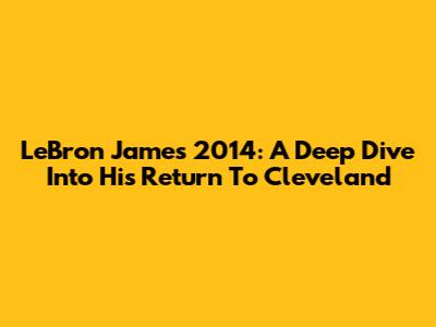 LeBron James 2014: A Deep Dive Into His Return To Cleveland