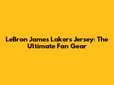 LeBron James Lakers Jersey: The Ultimate Fan Gear