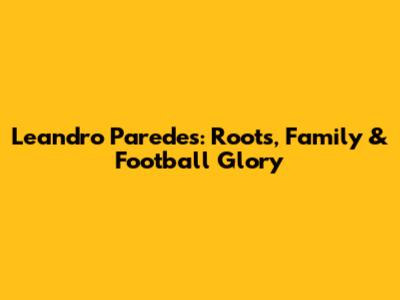 Leandro Paredes: Roots, Family & Football Glory