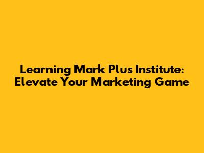 Learning Mark Plus Institute: Elevate Your Marketing Game