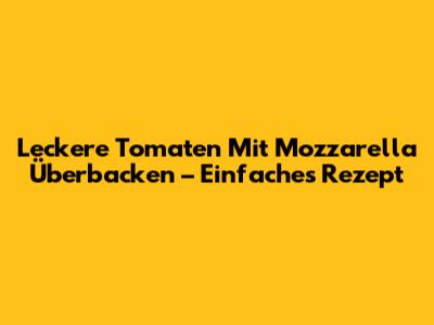 Leckere Tomaten Mit Mozzarella Überbacken – Einfaches Rezept