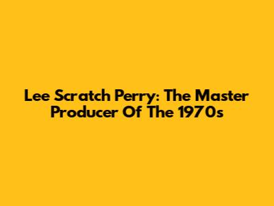Lee Scratch Perry: The Master Producer Of The 1970s