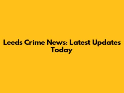 Leeds Crime News: Latest Updates Today