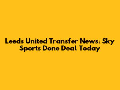 Leeds United Transfer News: Sky Sports Done Deal Today