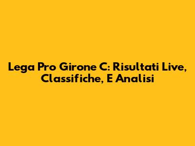 Lega Pro Girone C: Risultati Live, Classifiche, E Analisi