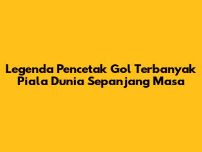 Legenda Pencetak Gol Terbanyak Piala Dunia Sepanjang Masa