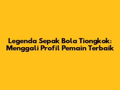 Legenda Sepak Bola Tiongkok: Menggali Profil Pemain Terbaik