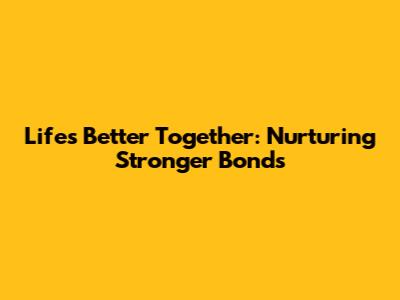 Life's Better Together: Nurturing Stronger Bonds