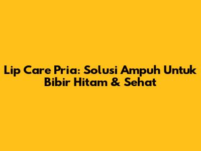 Lip Care Pria: Solusi Ampuh Untuk Bibir Hitam & Sehat