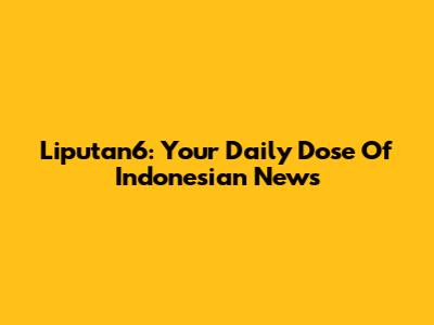 Liputan6: Your Daily Dose Of Indonesian News